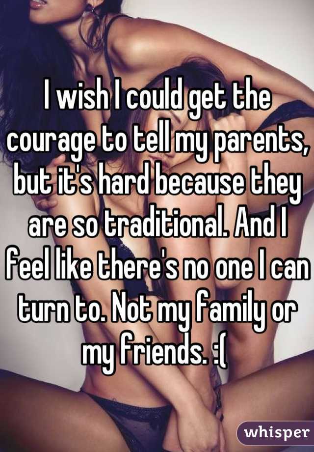 I wish I could get the courage to tell my parents, but it's hard because they are so traditional. And I feel like there's no one I can turn to. Not my family or my friends. :( 