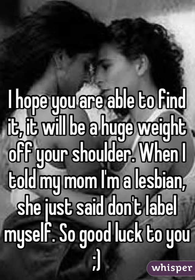 I hope you are able to find it, it will be a huge weight off your shoulder. When I told my mom I'm a lesbian, she just said don't label myself. So good luck to you ;)
