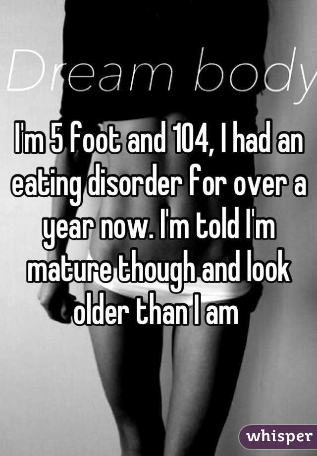 I'm 5 foot and 104, I had an eating disorder for over a year now. I'm told I'm mature though and look older than I am 