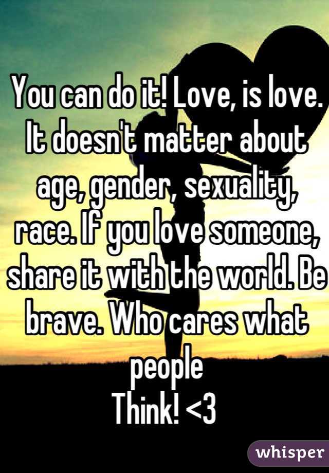 You can do it! Love, is love. It doesn't matter about age, gender, sexuality, race. If you love someone, share it with the world. Be brave. Who cares what people
Think! <3 