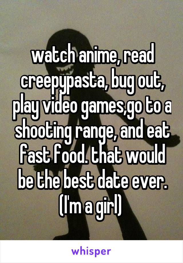 watch anime, read creepypasta, bug out, play video games,go to a shooting range, and eat fast food. that would be the best date ever. (I'm a girl) 