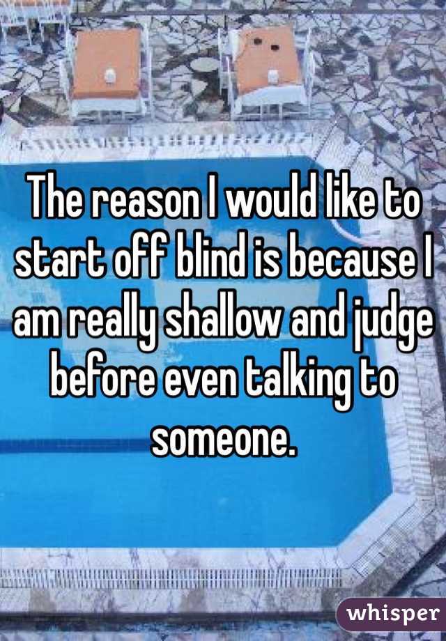 The reason I would like to start off blind is because I am really shallow and judge before even talking to someone. 