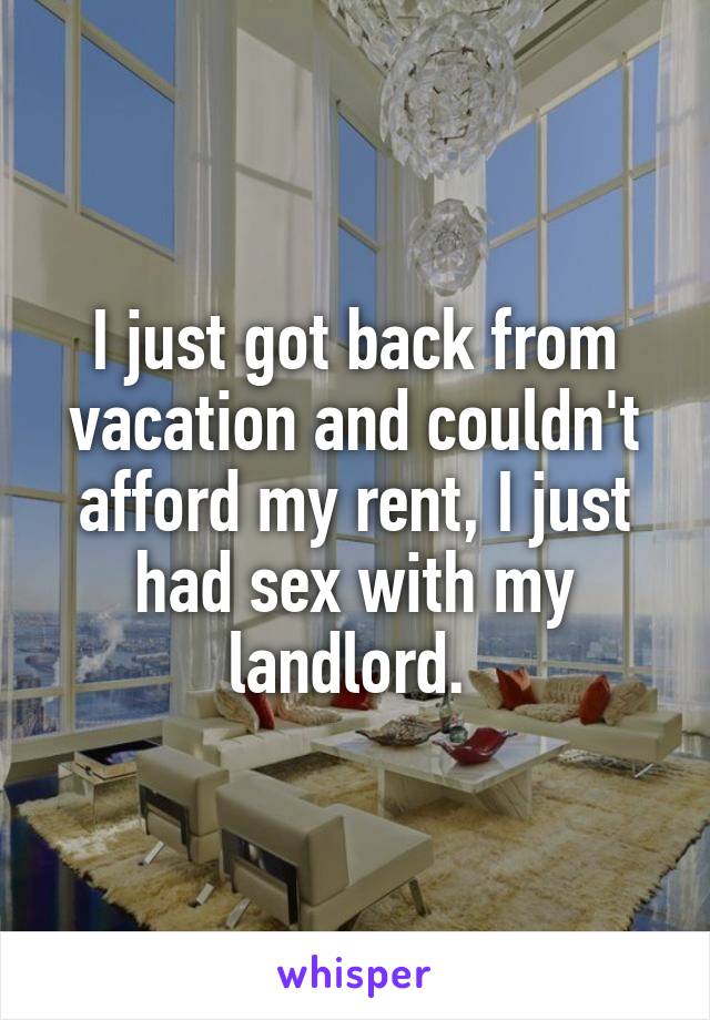 I just got back from vacation and couldn't afford my rent, I just had sex with my landlord. 