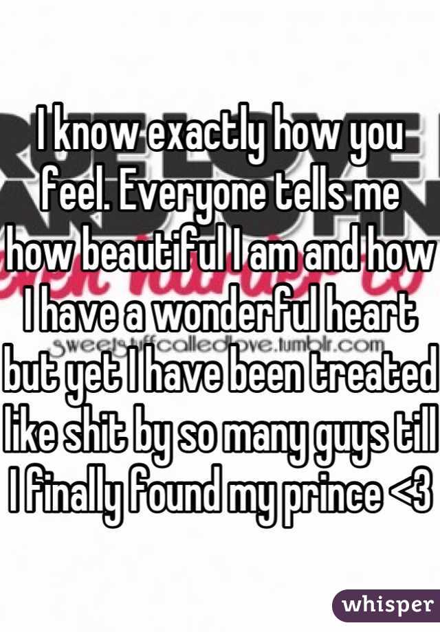 I know exactly how you feel. Everyone tells me how beautiful I am and how I have a wonderful heart but yet I have been treated like shit by so many guys till I finally found my prince <3