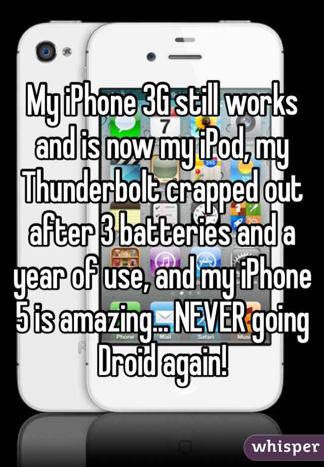 My iPhone 3G still works and is now my iPod, my Thunderbolt crapped out after 3 batteries and a year of use, and my iPhone 5 is amazing... NEVER going Droid again!
