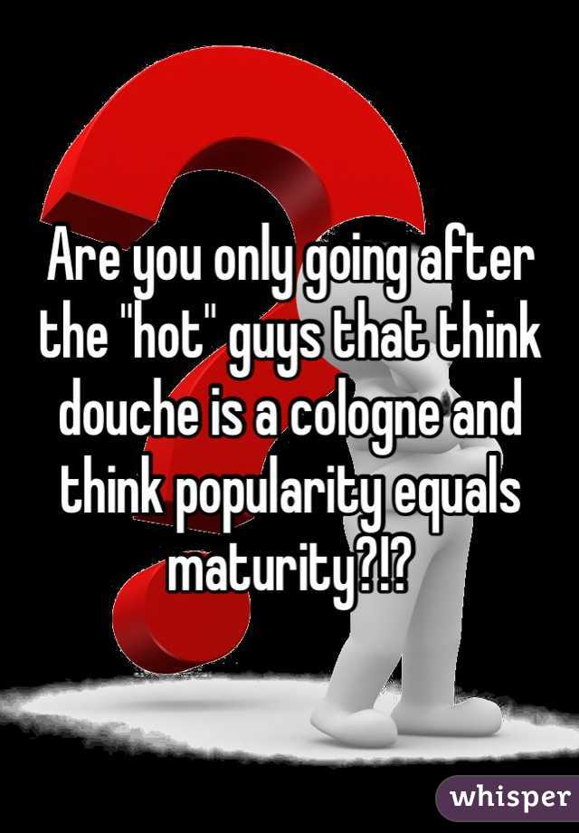 Are you only going after the "hot" guys that think douche is a cologne and think popularity equals maturity?!?