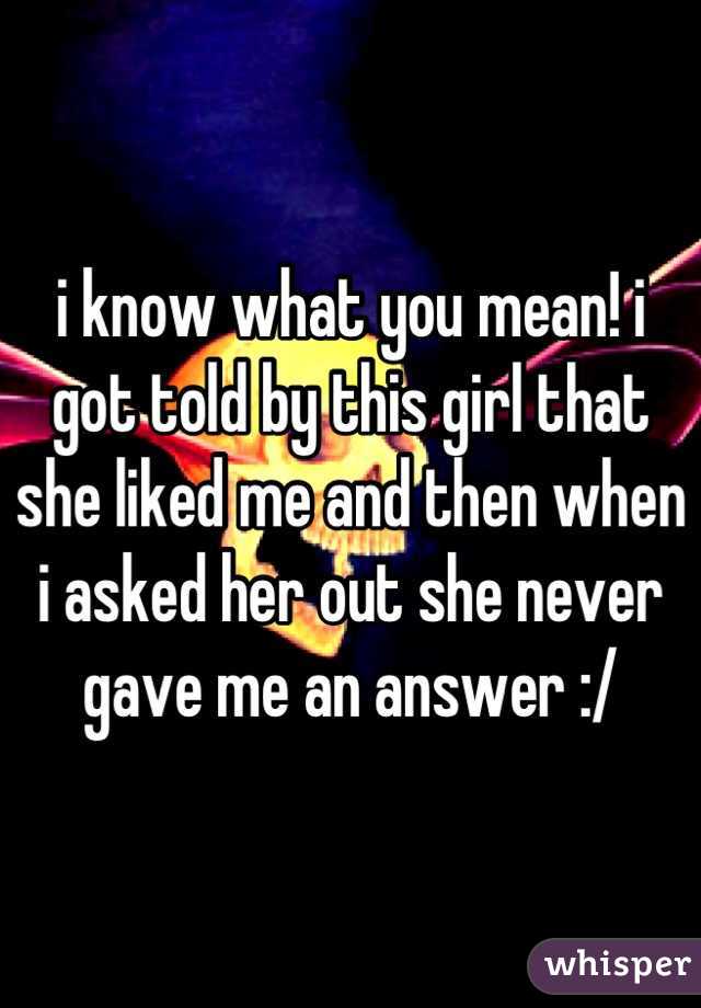 i know what you mean! i got told by this girl that she liked me and then when i asked her out she never gave me an answer :/