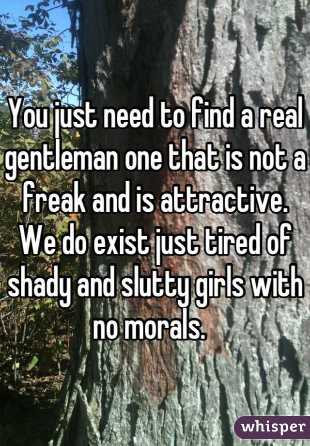 You just need to find a real gentleman one that is not a freak and is attractive. We do exist just tired of shady and slutty girls with no morals.  