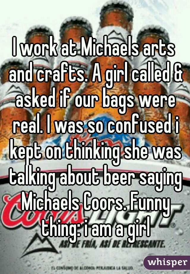 I work at Michaels arts and crafts. A girl called & asked if our bags were real. I was so confused i kept on thinking she was talking about beer saying Michaels Coors. Funny thing: i am a girl