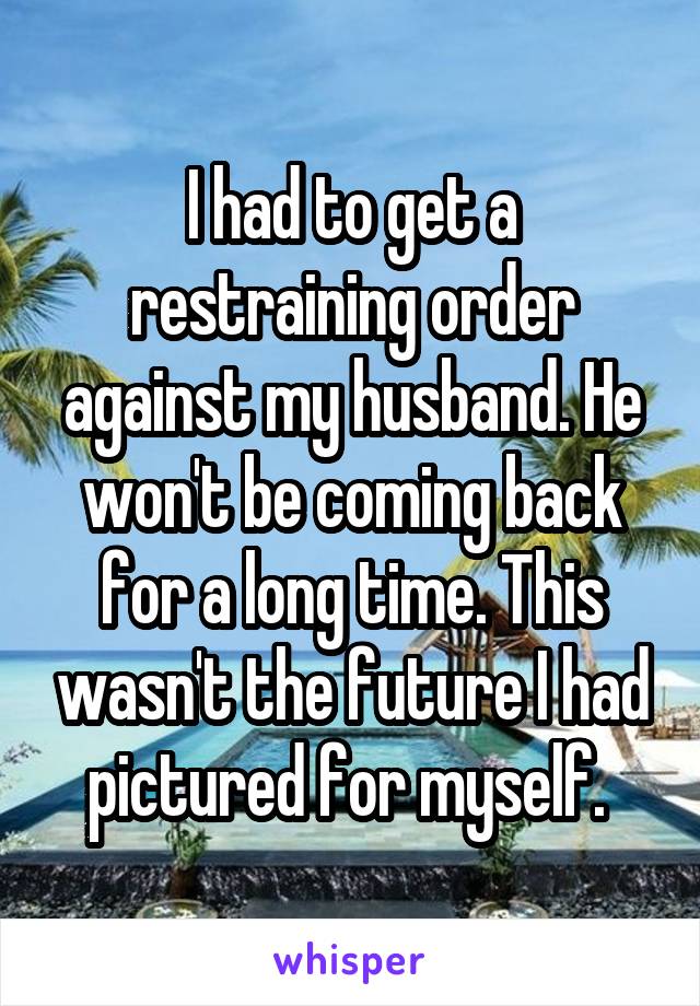 I had to get a restraining order against my husband. He won't be coming back for a long time. This wasn't the future I had pictured for myself. 