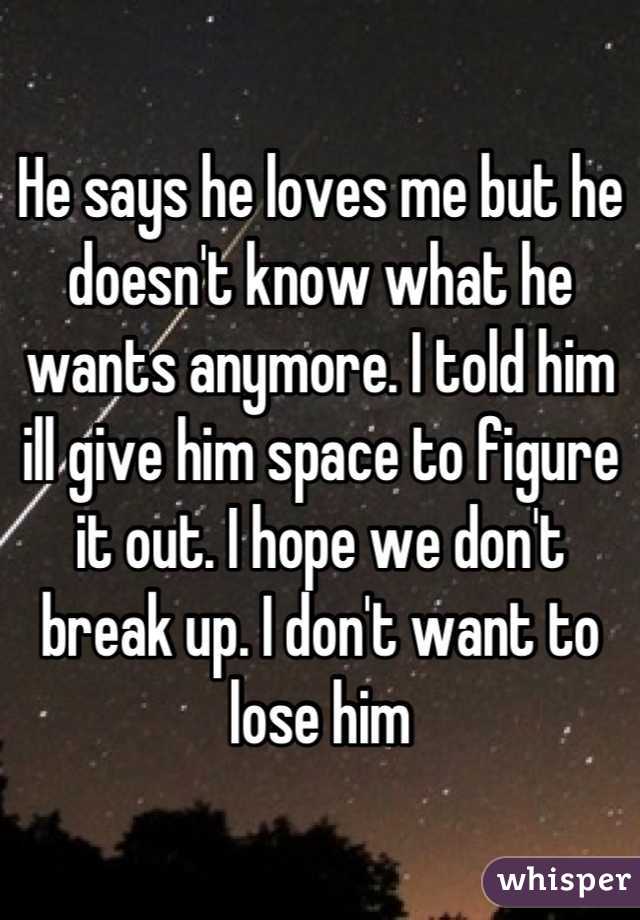 He says he loves me but he doesn't know what he wants anymore. I told him ill give him space to figure it out. I hope we don't break up. I don't want to lose him