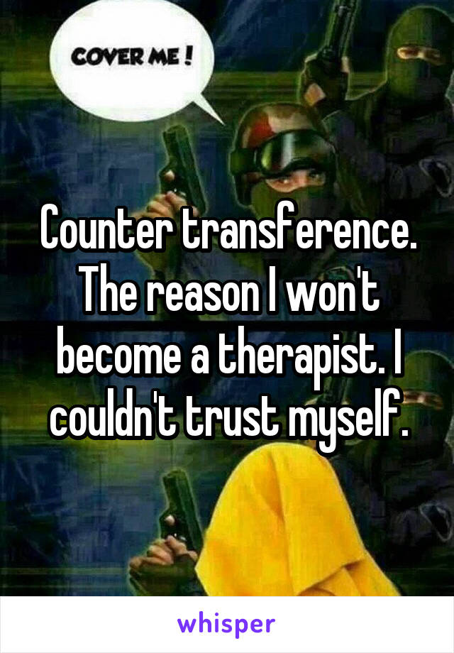 Counter transference. The reason I won't become a therapist. I couldn't trust myself.