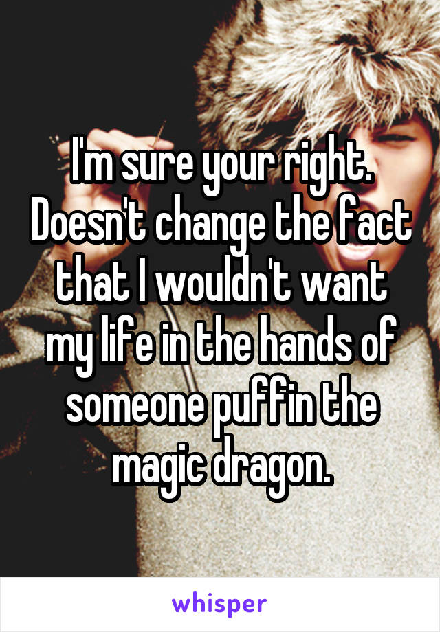 I'm sure your right. Doesn't change the fact that I wouldn't want my life in the hands of someone puffin the magic dragon.