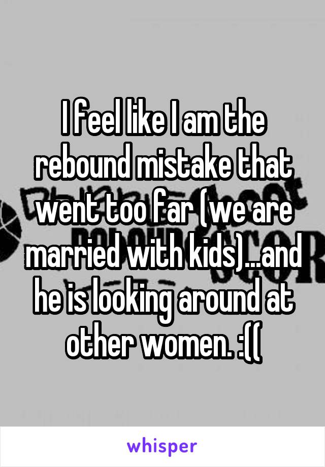 I feel like I am the rebound mistake that went too far (we are married with kids)...and he is looking around at other women. :((
