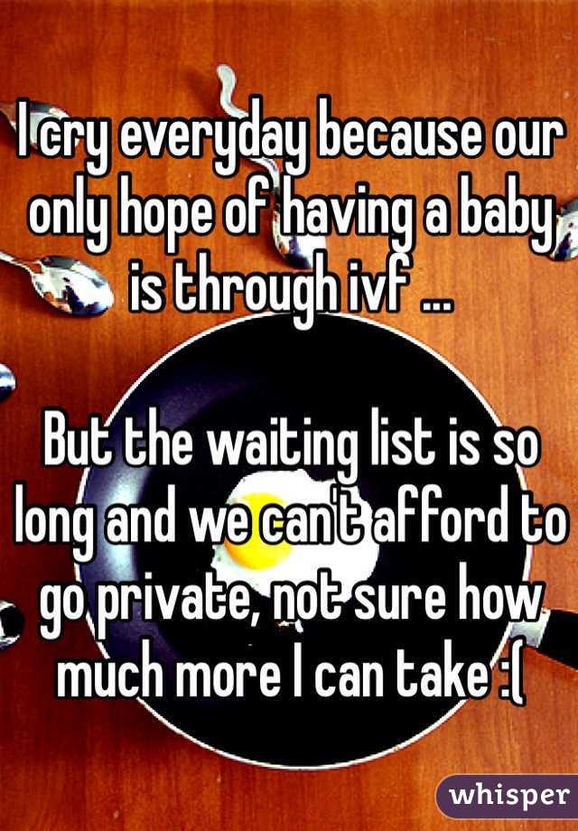 I cry everyday because our only hope of having a baby is through ivf ...

But the waiting list is so long and we can't afford to go private, not sure how much more I can take :( 