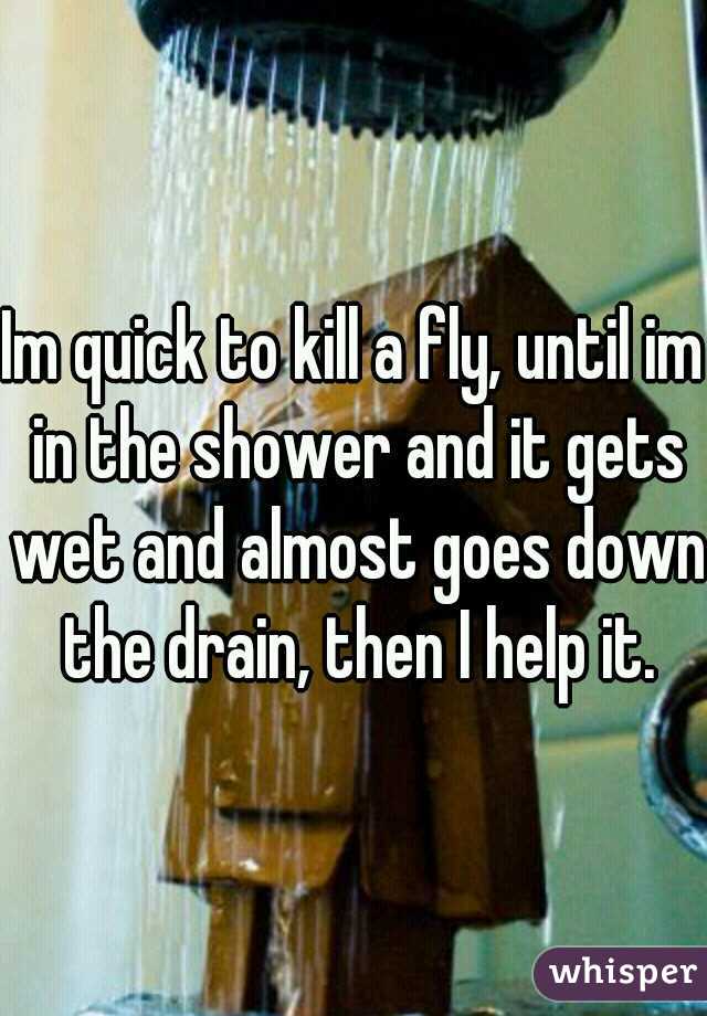 Im quick to kill a fly, until im in the shower and it gets wet and almost goes down the drain, then I help it.