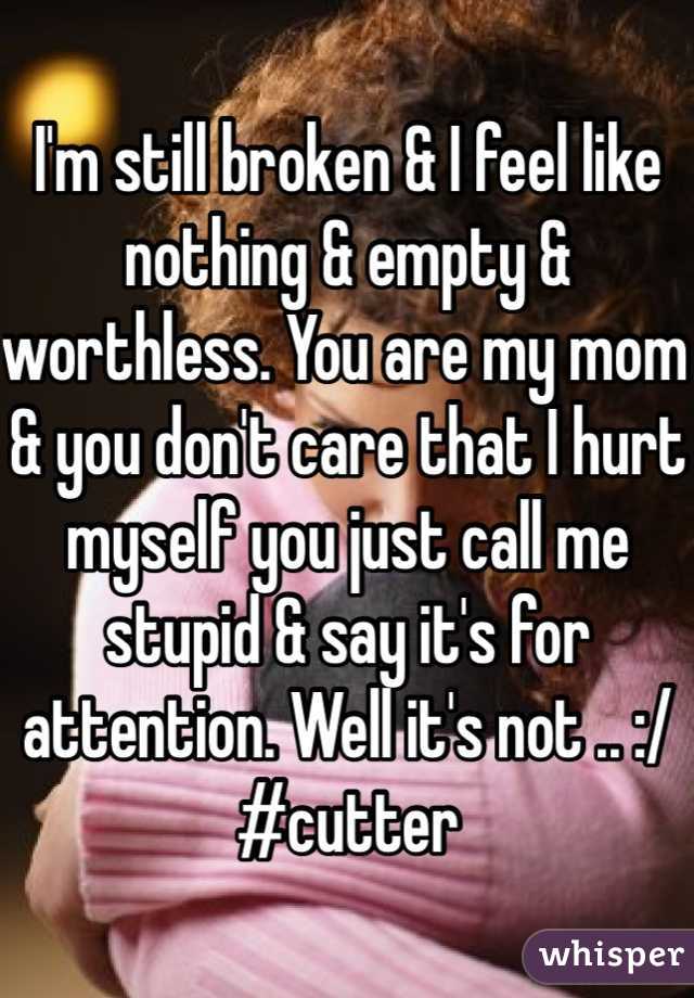 I'm still broken & I feel like nothing & empty & worthless. You are my mom & you don't care that I hurt myself you just call me stupid & say it's for attention. Well it's not .. :/ 
#cutter 