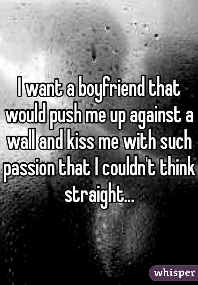 I want a boyfriend that would push me up against a wall and kiss me with such passion that I couldn't think straight...