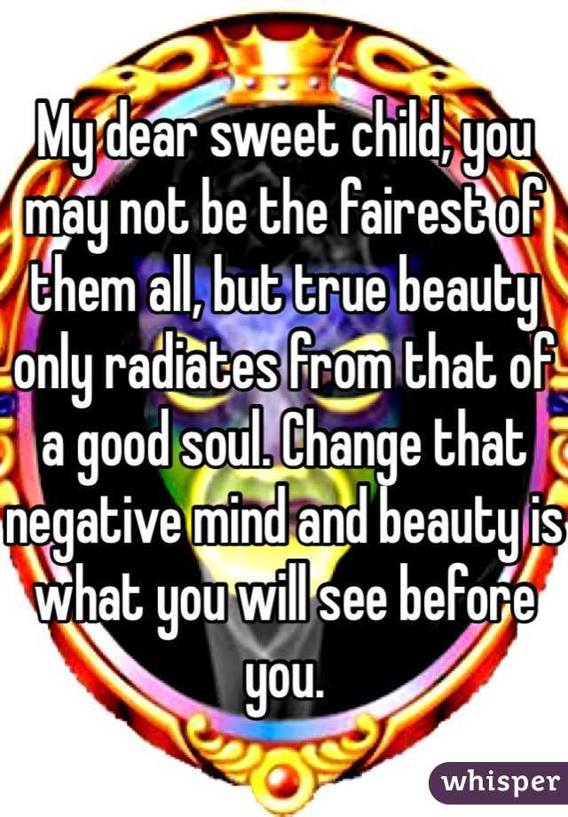 My dear sweet child, you may not be the fairest of them all, but true beauty only radiates from that of a good soul. Change that negative mind and beauty is what you will see before you. 