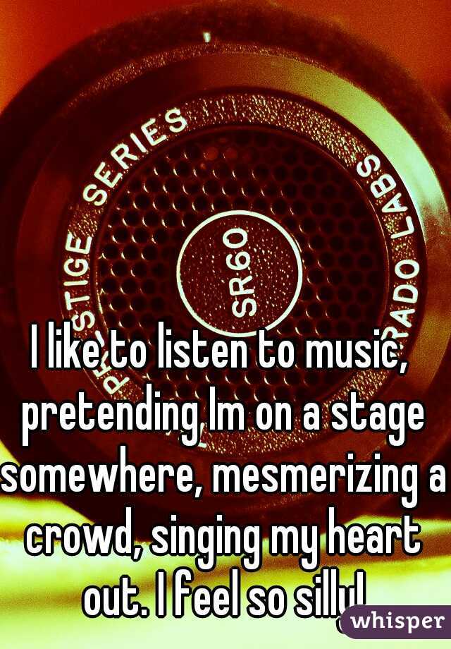 I like to listen to music, pretending Im on a stage somewhere, mesmerizing a crowd, singing my heart out. I feel so silly!