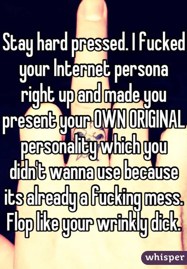 Stay hard pressed. I fucked your Internet persona right up and made you present your OWN ORIGINAL personality which you didn't wanna use because its already a fucking mess. Flop like your wrinkly dick.