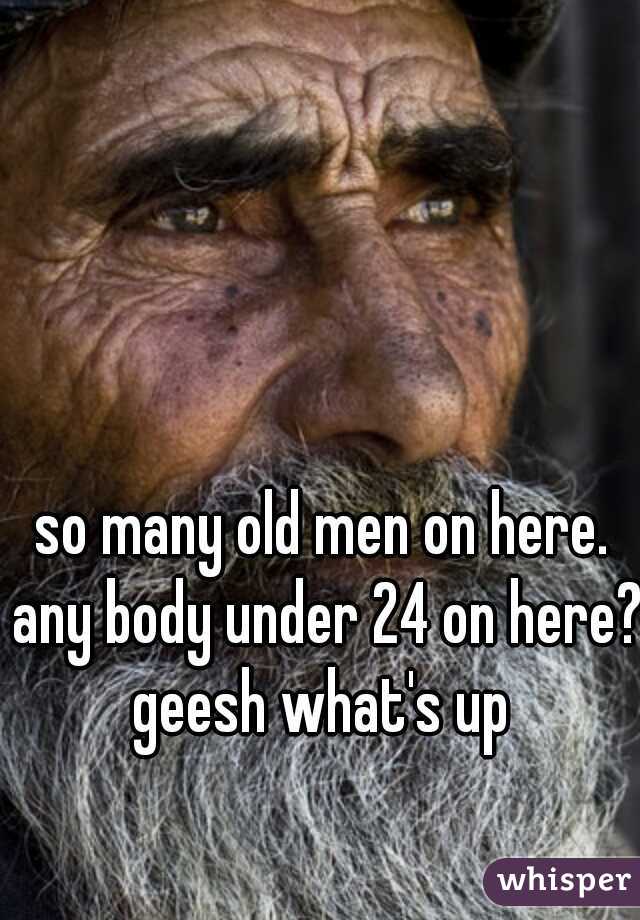 so many old men on here. any body under 24 on here? geesh what's up 