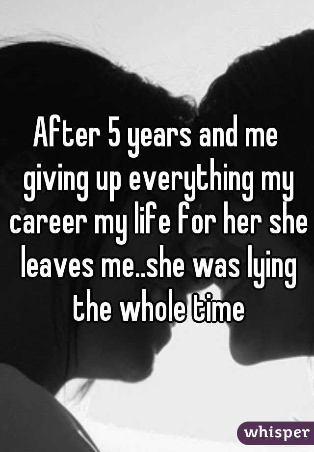 After 5 years and me giving up everything my career my life for her she leaves me..she was lying the whole time