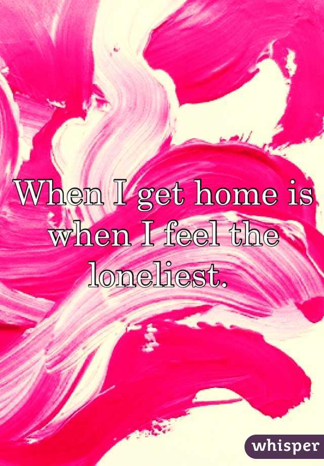 When I get home is when I feel the loneliest. 