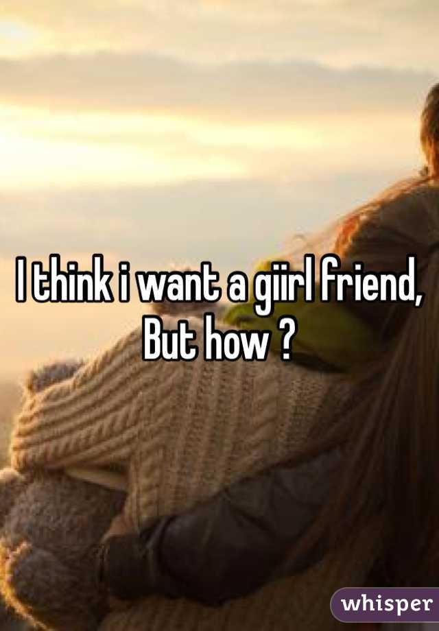 I think i want a giirl friend, 
But how ?