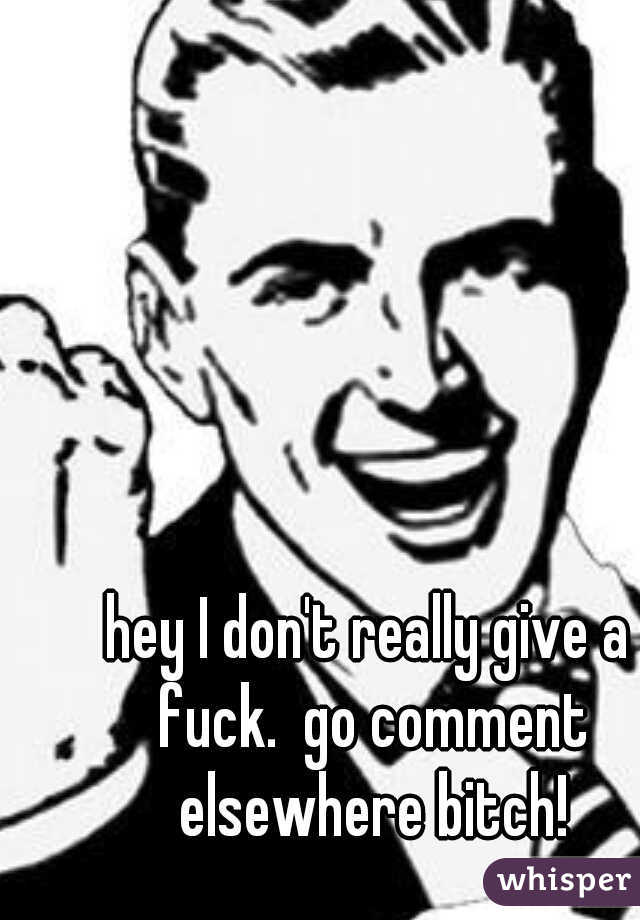 hey I don't really give a fuck.  go comment elsewhere bitch!