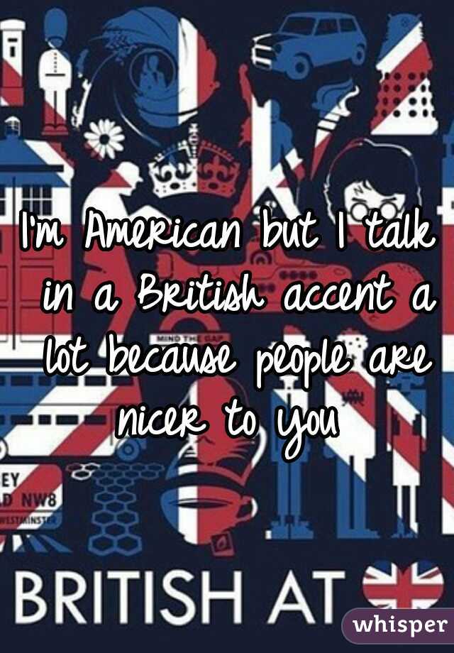 I'm American but I talk in a British accent a lot because people are nicer to you 