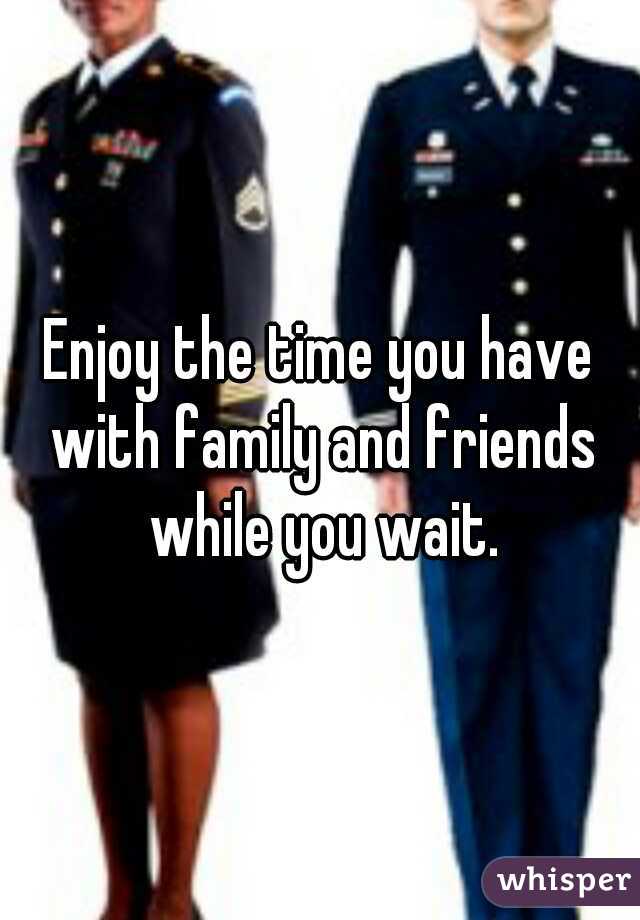 Enjoy the time you have with family and friends while you wait.