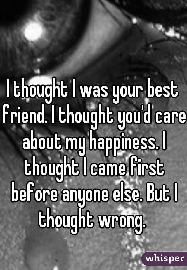 I thought I was your best friend. I thought you'd care about my happiness. I thought I came first before anyone else. But I thought wrong. 