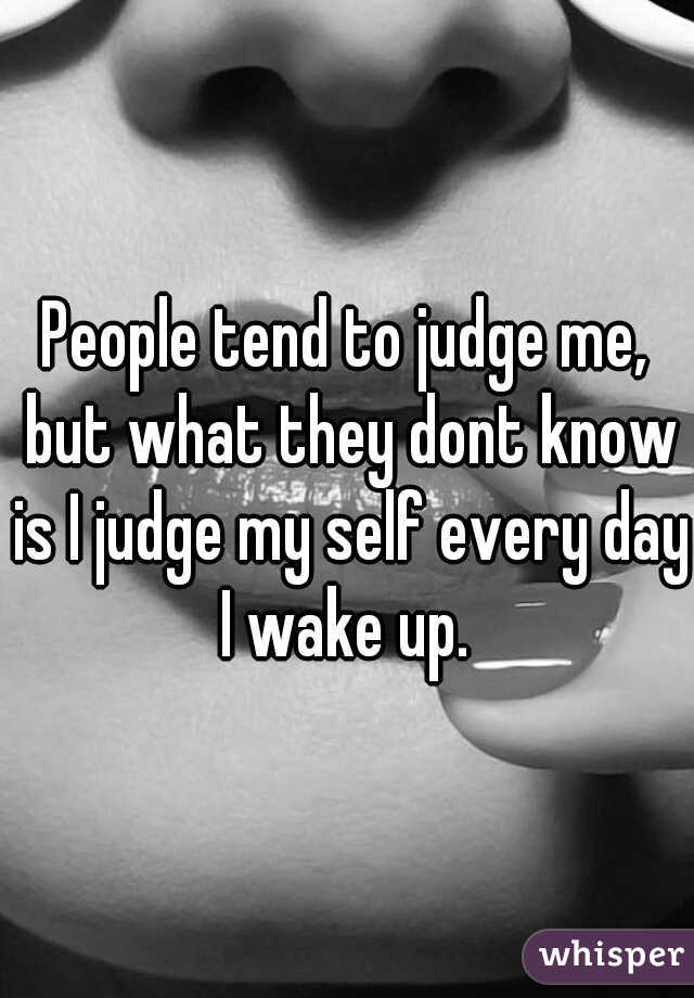 People tend to judge me, but what they dont know is I judge my self every day I wake up. 
