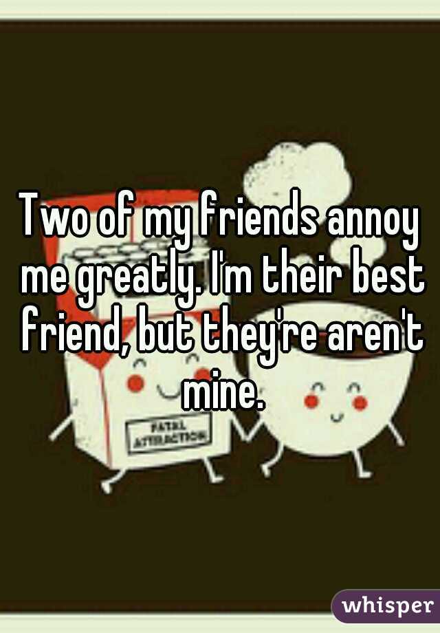 Two of my friends annoy me greatly. I'm their best friend, but they're aren't mine.