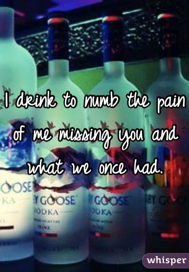 I drink to numb the pain of me missing you and what we once had.