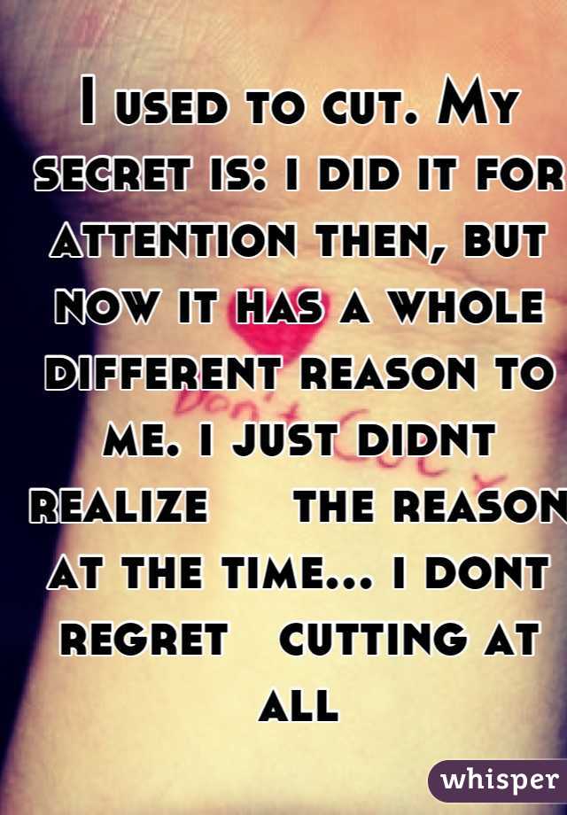 I used to cut. My secret is: i did it for attention then, but now it has a whole different reason to me. i just didnt realize     the reason at the time... i dont regret   cutting at all