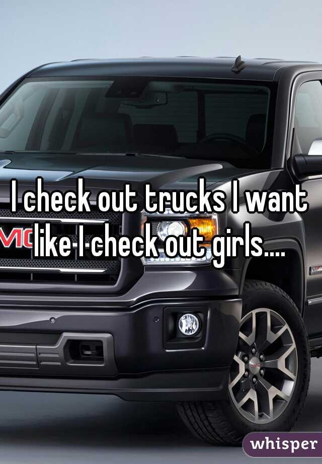 I check out trucks I want like I check out girls.... 