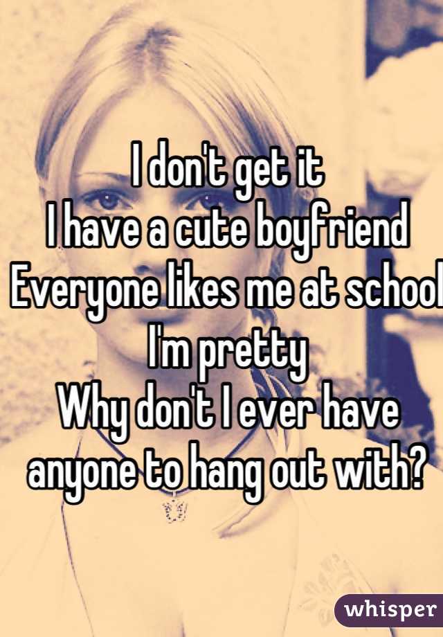 I don't get it
I have a cute boyfriend 
Everyone likes me at school 
I'm pretty 
Why don't I ever have anyone to hang out with?