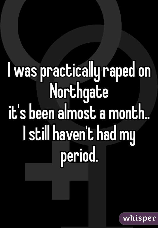 I was practically raped on
Northgate 
it's been almost a month.. 
I still haven't had my 
period. 
