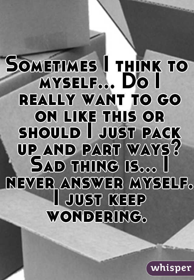 Sometimes I think to myself... Do I really want to go on like this or should I just pack up and part ways? Sad thing is... I never answer myself. I just keep wondering. 