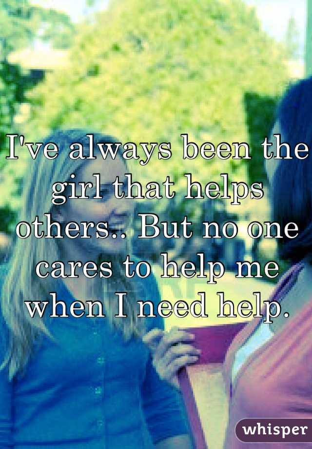 I've always been the girl that helps others.. But no one cares to help me when I need help. 