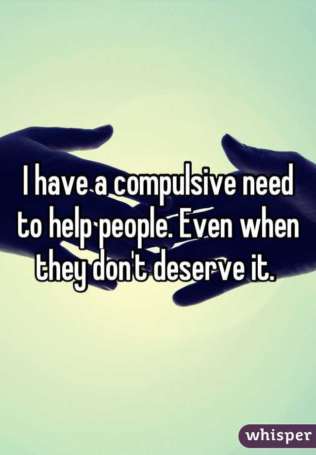 I have a compulsive need  to help people. Even when they don't deserve it. 