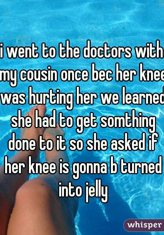 i went to the doctors with my cousin once bec her knee was hurting her we learned she had to get somthing done to it so she asked if her knee is gonna b turned into jelly