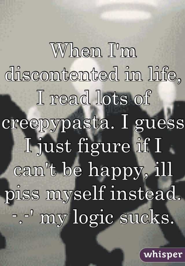 When I'm discontented in life, I read lots of creepypasta. I guess I just figure if I can't be happy, ill piss myself instead. -.-' my logic sucks.