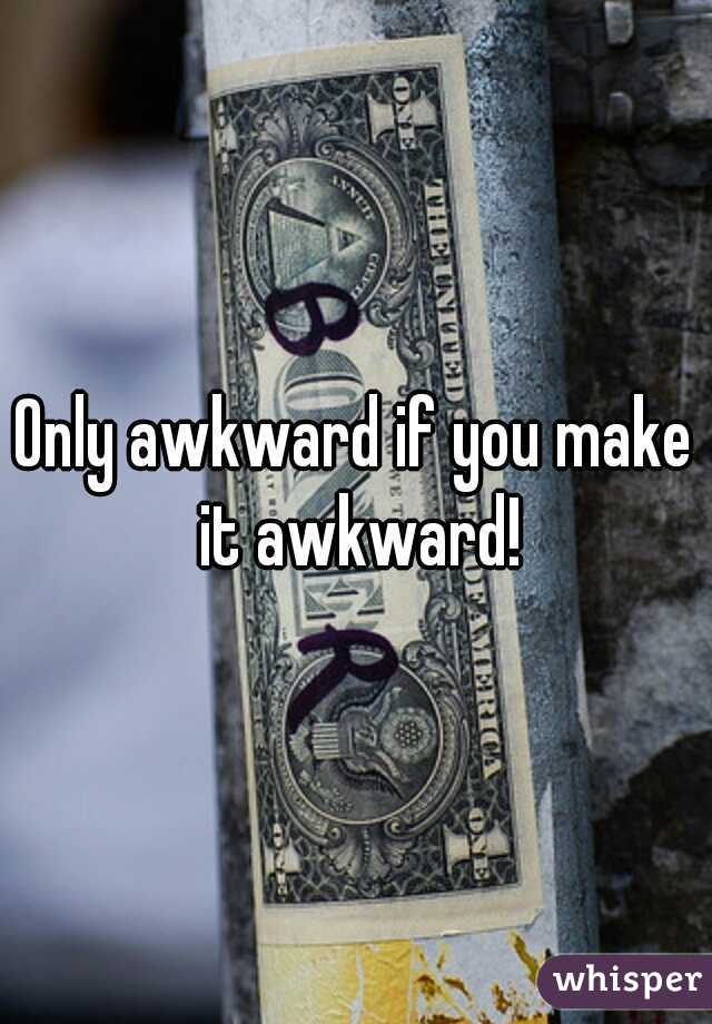 Only awkward if you make it awkward!