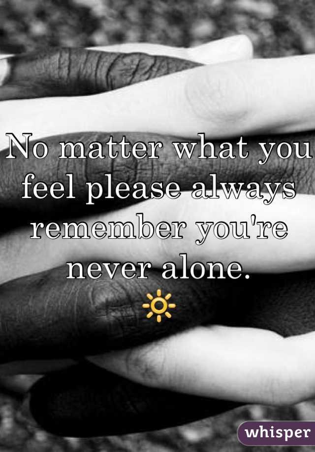 No matter what you feel please always remember you're never alone. 
ðŸ”†