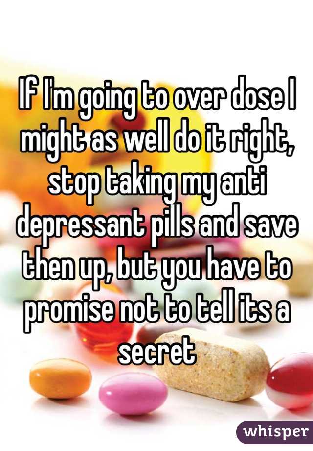 If I'm going to over dose I might as well do it right, stop taking my anti depressant pills and save then up, but you have to promise not to tell its a secret  