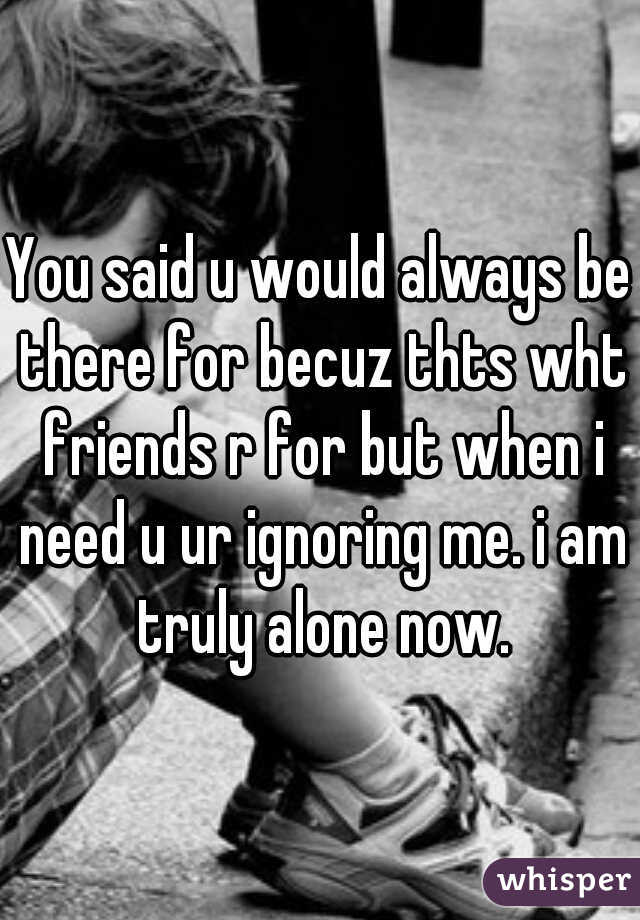 You said u would always be there for becuz thts wht friends r for but when i need u ur ignoring me. i am truly alone now.