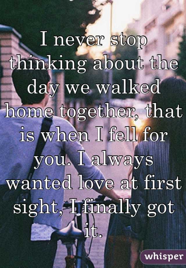 I never stop thinking about the day we walked home together, that is when I fell for you. I always wanted love at first sight, I finally got it. 
